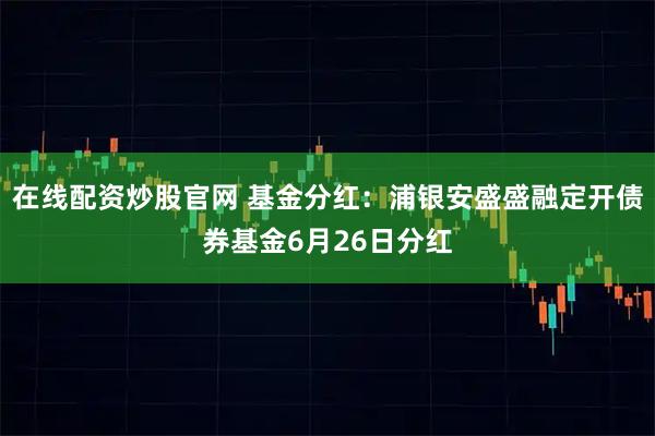 在线配资炒股官网 基金分红：浦银安盛盛融定开债券基金6月26日分红