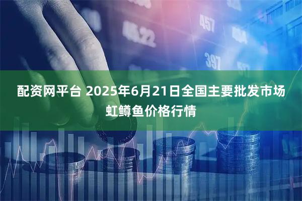 配资网平台 2025年6月21日全国主要批发市场虹鳟鱼价格行情