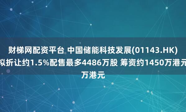 财梯网配资平台 中国储能科技发展(01143.HK)拟折让约1.5%配售最多4486万股 筹资约1450万港元