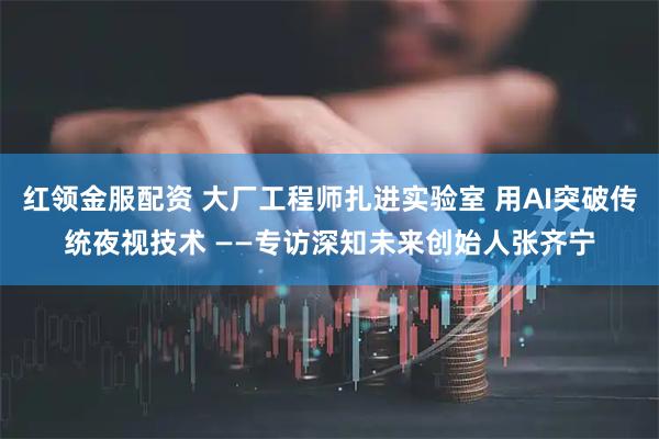红领金服配资 大厂工程师扎进实验室 用AI突破传统夜视技术 ——专访深知未来创始人张齐宁