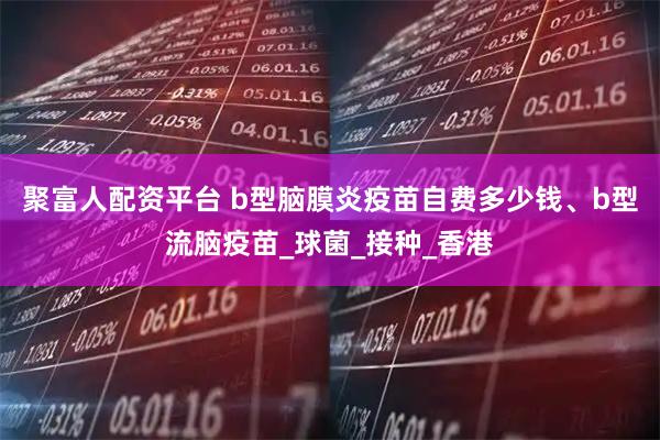 聚富人配资平台 b型脑膜炎疫苗自费多少钱、b型流脑疫苗_球菌_接种_香港