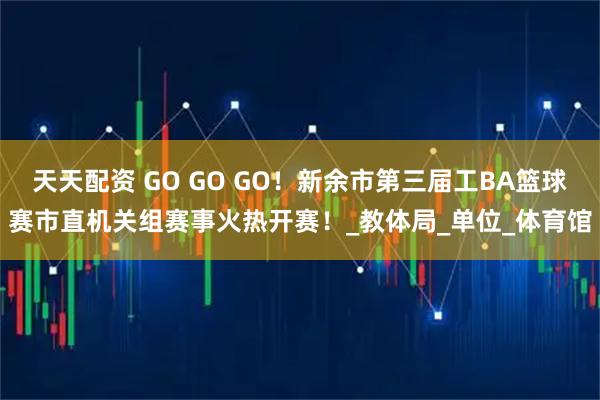 天天配资 GO GO GO！新余市第三届工BA篮球赛市直机关组赛事火热开赛！_教体局_单位_体育馆