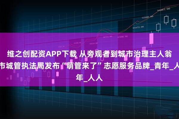 维之创配资APP下载 从旁观者到城市治理主人翁，市城管执法局发布“萌管来了”志愿服务品牌_青年_人人