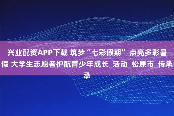 兴业配资APP下载 筑梦“七彩假期” 点亮多彩暑假 大学生志愿者护航青少年成长_活动_松原市_传承