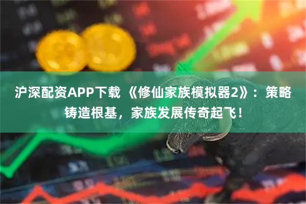 沪深配资APP下载 《修仙家族模拟器2》：策略铸造根基，家族发展传奇起飞！