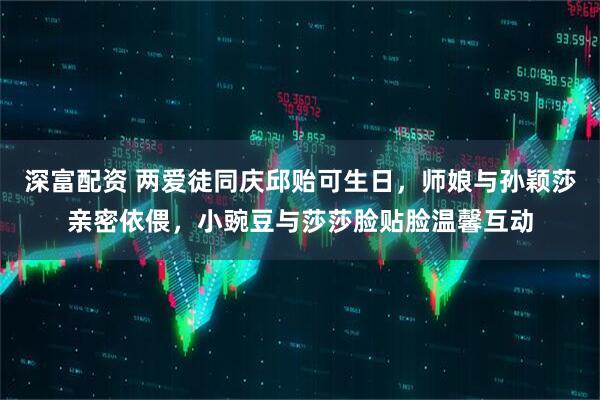 深富配资 两爱徒同庆邱贻可生日，师娘与孙颖莎亲密依偎，小豌豆与莎莎脸贴脸温馨互动