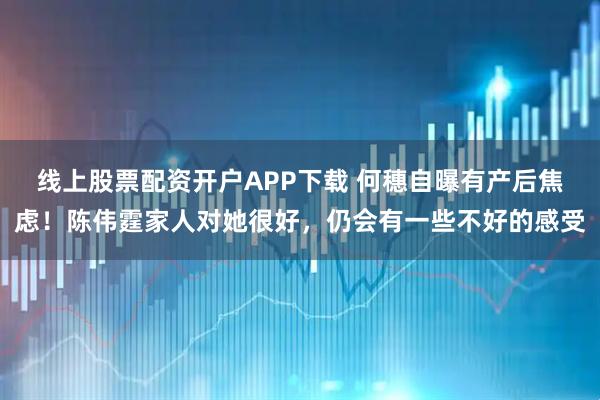 线上股票配资开户APP下载 何穗自曝有产后焦虑！陈伟霆家人对她很好，仍会有一些不好的感受