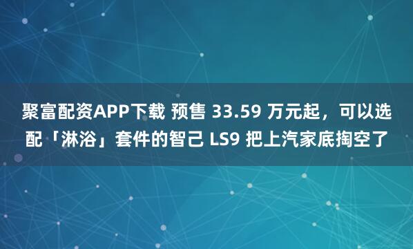 聚富配资APP下载 预售 33.59 万元起，可以选配「淋浴」套件的智己 LS9 把上汽家底掏空了