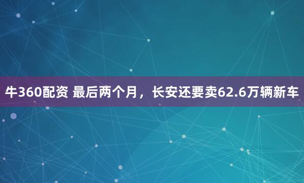 牛360配资 最后两个月，长安还要卖62.6万辆新车