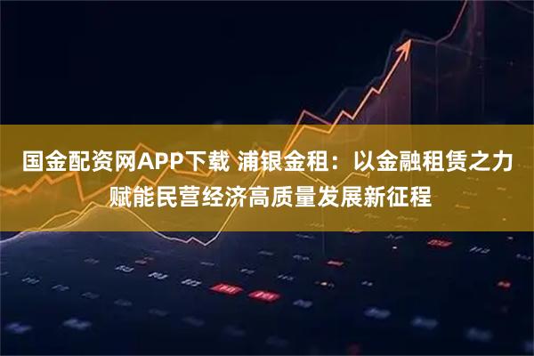 国金配资网APP下载 浦银金租：以金融租赁之力 赋能民营经济高质量发展新征程