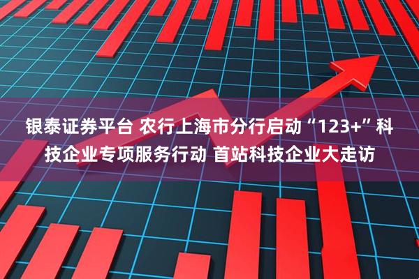 银泰证券平台 农行上海市分行启动“123+”科技企业专项服务行动 首站科技企业大走访