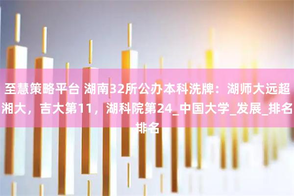 至慧策略平台 湖南32所公办本科洗牌:湖师大远超湘大,吉大第11,湖科院第24_中国大学_发展_排名