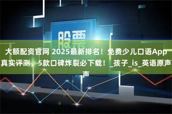 大额配资官网 2025最新排名！免费少儿口语App真实评测，5款口碑炸裂必下载！_孩子_is_英语原声