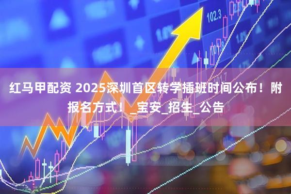 红马甲配资 2025深圳首区转学插班时间公布！附报名方式！_宝安_招生_公告