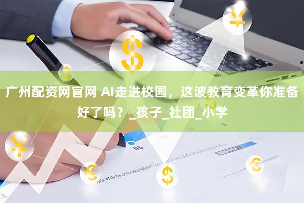 广州配资网官网 AI走进校园，这波教育变革你准备好了吗？_孩子_社团_小学