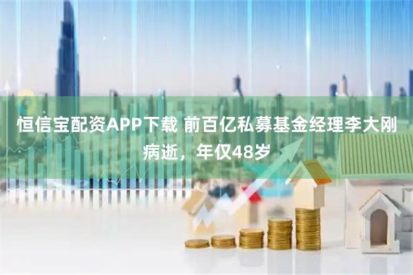 恒信宝配资APP下载 前百亿私募基金经理李大刚病逝，年仅48岁
