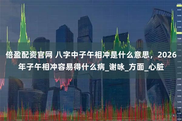 倍盈配资官网 八字中子午相冲是什么意思，2026年子午相冲容易得什么病_谢咏_方面_心脏