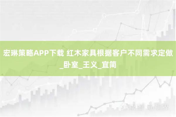 宏琳策略APP下载 红木家具根据客户不同需求定做_卧室_王义_宜简