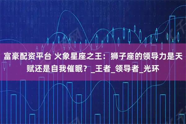 富豪配资平台 火象星座之王：狮子座的领导力是天赋还是自我催眠？_王者_领导者_光环