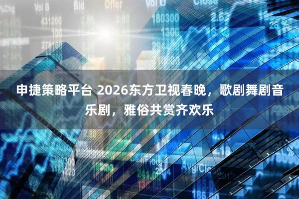 申捷策略平台 2026东方卫视春晚，歌剧舞剧音乐剧，雅俗共赏齐欢乐