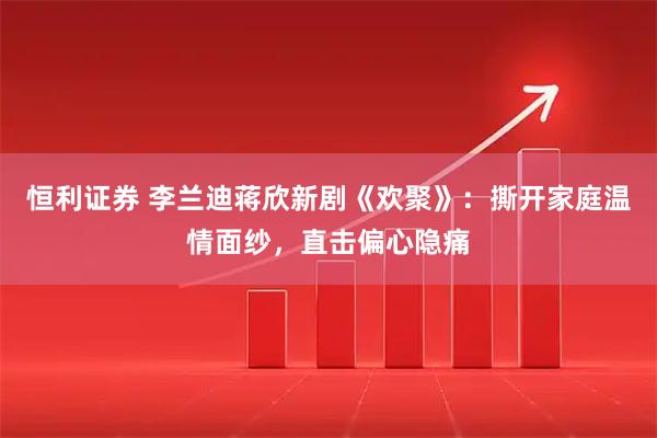 恒利证券 李兰迪蒋欣新剧《欢聚》：撕开家庭温情面纱，直击偏心隐痛