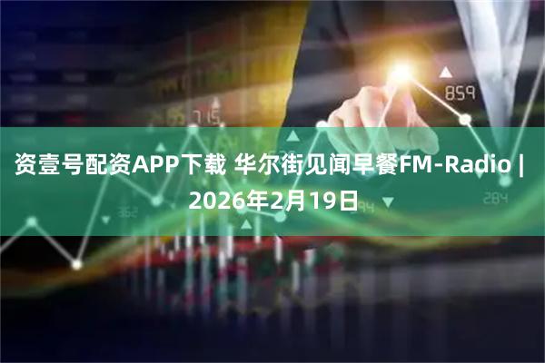 资壹号配资APP下载 华尔街见闻早餐FM-Radio | 2026年2月19日