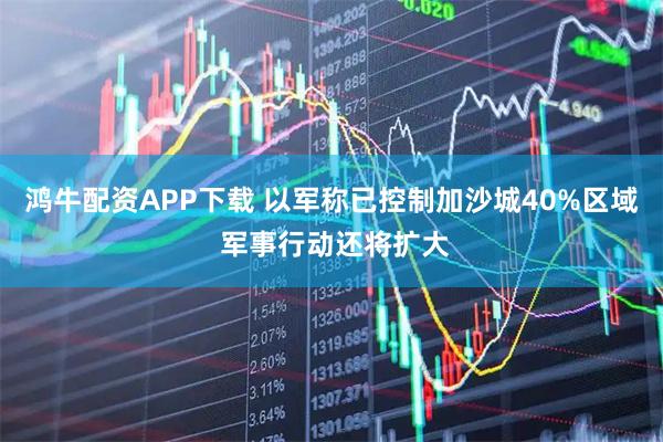 鸿牛配资APP下载 以军称已控制加沙城40%区域 军事行动还将扩大