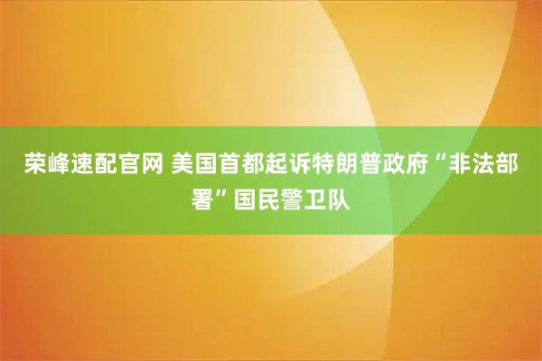荣峰速配官网 美国首都起诉特朗普政府“非法部署”国民警卫队