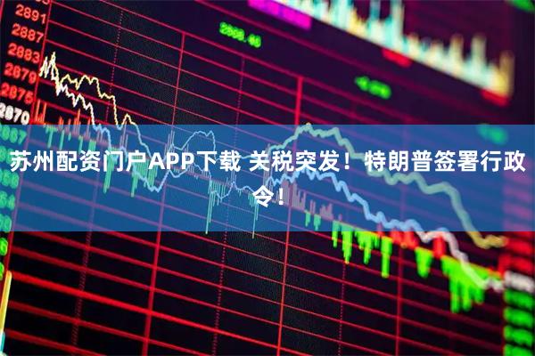 苏州配资门户APP下载 关税突发！特朗普签署行政令！