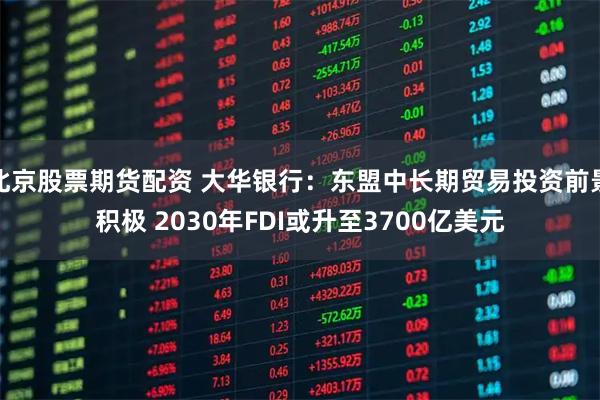 北京股票期货配资 大华银行：东盟中长期贸易投资前景积极 2030年FDI或升至3700亿美元