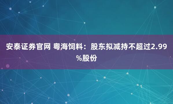 安泰证券官网 粤海饲料：股东拟减持不超过2.99%股份